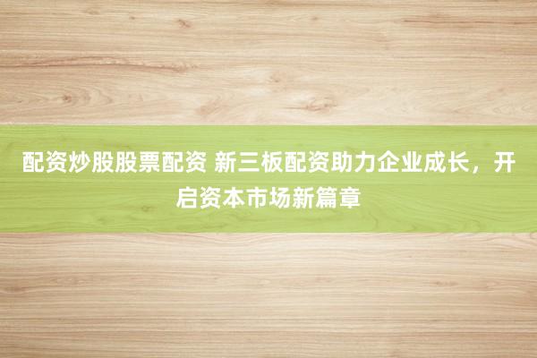 配资炒股股票配资 新三板配资助力企业成长,开启资本市场新篇章