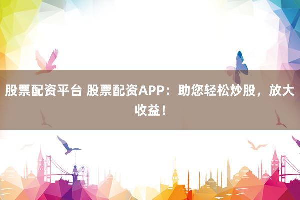 股票配资平台 股票配资APP：助您轻松炒股，放大收益！