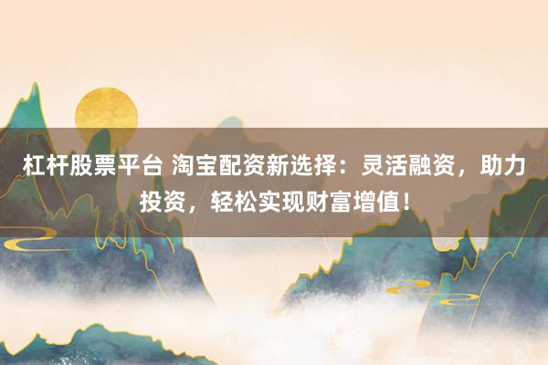 杠杆股票平台 淘宝配资新选择：灵活融资，助力投资，轻松实现财富增值！