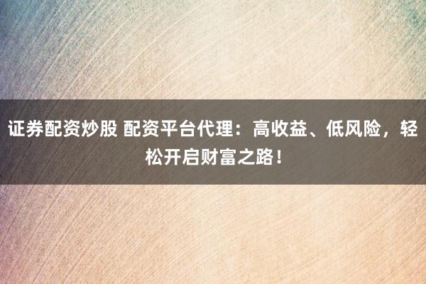 证券配资炒股 配资平台代理：高收益、低风险，轻松开启财富之路！