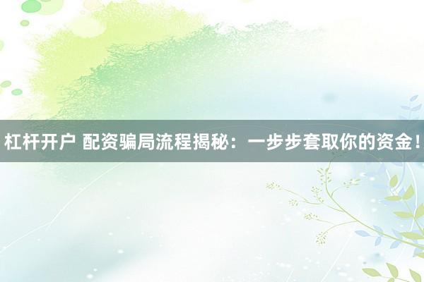 杠杆开户 配资骗局流程揭秘：一步步套取你的资金！