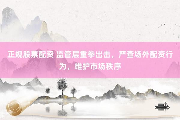 正规股票配资 监管层重拳出击，严查场外配资行为，维护市场秩序