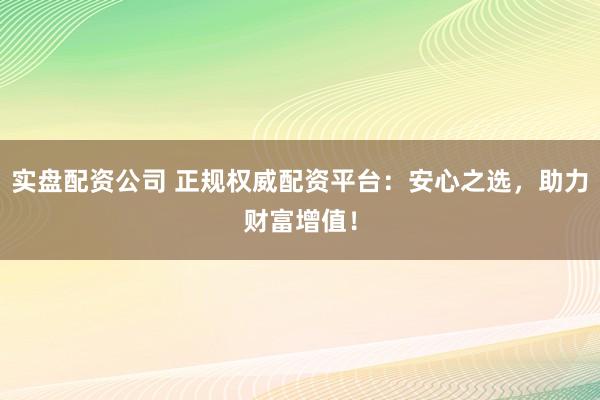 实盘配资公司 正规权威配资平台：安心之选，助力财富增值！