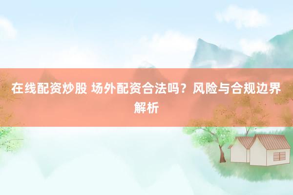 在线配资炒股 场外配资合法吗？风险与合规边界解析