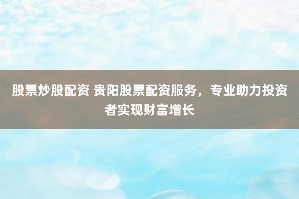 股票炒股配资 贵阳股票配资服务，专业助力投资者实现财富增长