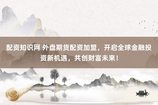 配资知识网 外盘期货配资加盟，开启全球金融投资新机遇，共创财富未来！