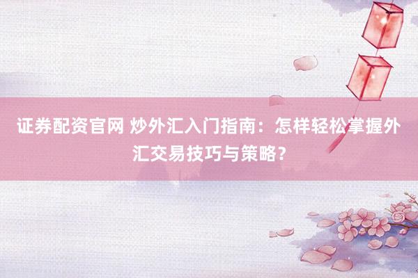 证券配资官网 炒外汇入门指南：怎样轻松掌握外汇交易技巧与策略？