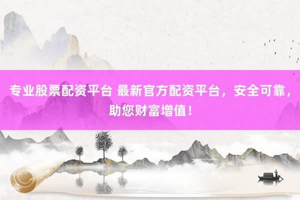 专业股票配资平台 最新官方配资平台，安全可靠，助您财富增值！
