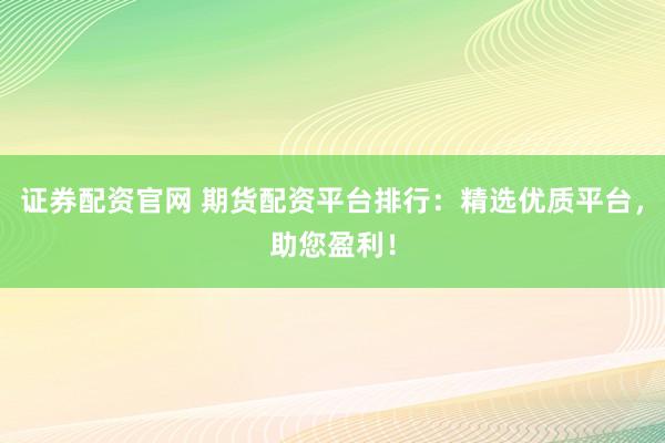 证券配资官网 期货配资平台排行：精选优质平台，助您盈利！