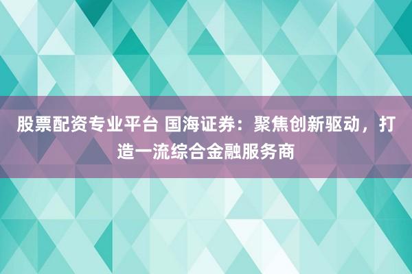 股票配资专业平台 国海证券：聚焦创新驱动，打造一流综合金融服务商