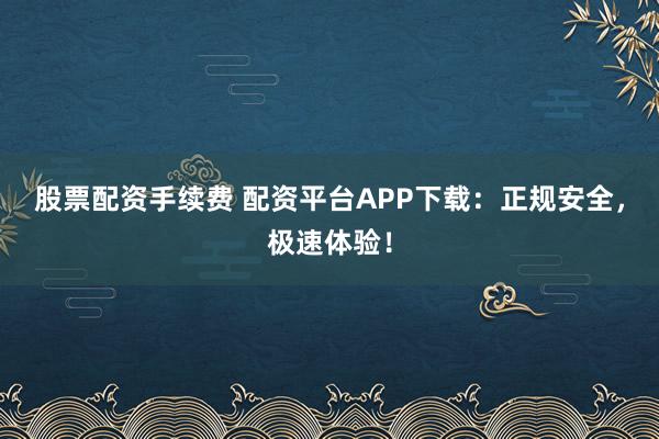 股票配资手续费 配资平台APP下载：正规安全，极速体验！