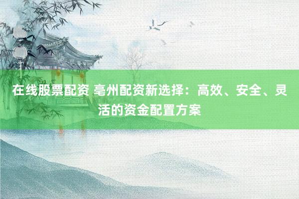 在线股票配资 亳州配资新选择：高效、安全、灵活的资金配置方案
