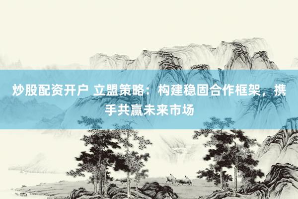 炒股配资开户 立盟策略：构建稳固合作框架，携手共赢未来市场
