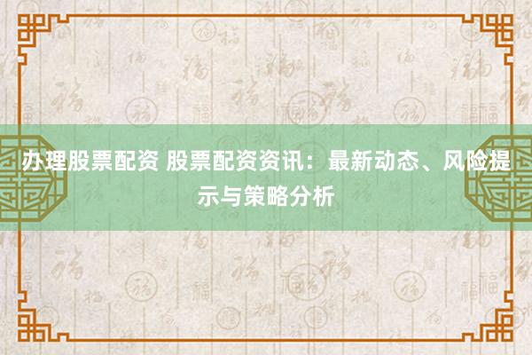 办理股票配资 股票配资资讯：最新动态、风险提示与策略分析