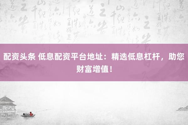 配资头条 低息配资平台地址：精选低息杠杆，助您财富增值！