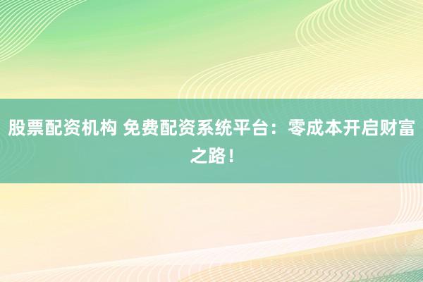 股票配资机构 免费配资系统平台：零成本开启财富之路！