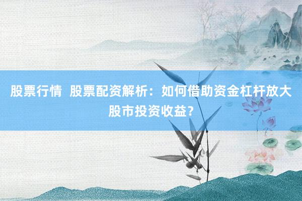股票行情  股票配资解析：如何借助资金杠杆放大股市投资收益？