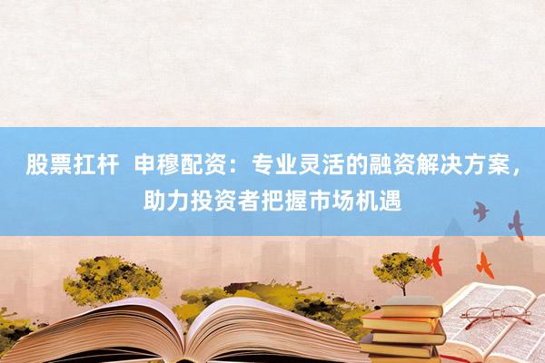 股票扛杆  申穆配资：专业灵活的融资解决方案，助力投资者把握市场机遇
