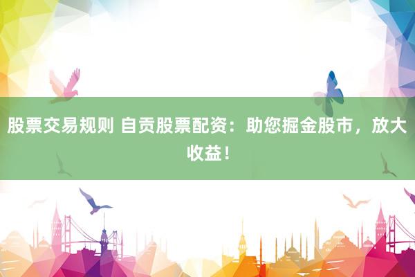股票交易规则 自贡股票配资：助您掘金股市，放大收益！