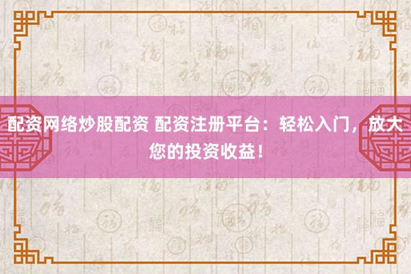 配资网络炒股配资 配资注册平台：轻松入门，放大您的投资收益！