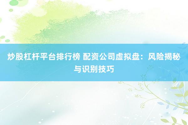 炒股杠杆平台排行榜 配资公司虚拟盘：风险揭秘与识别技巧
