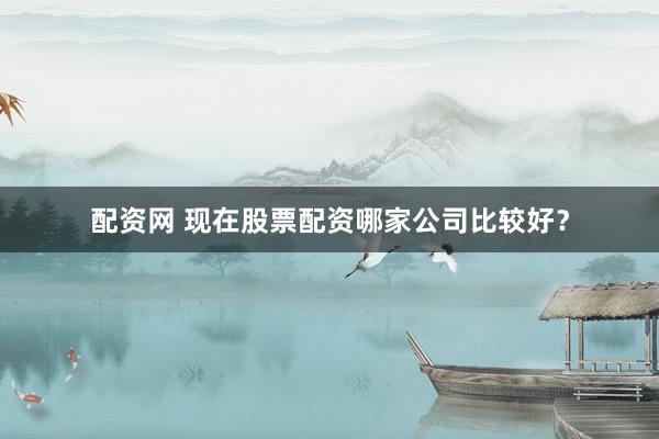 配资网 现在股票配资哪家公司比较好？