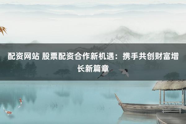 配资网站 股票配资合作新机遇：携手共创财富增长新篇章
