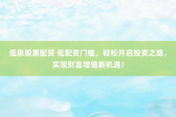 低息股票配资 低配资门槛，轻松开启投资之路，实现财富增值新机遇！