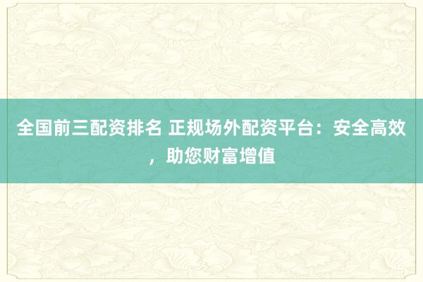 全国前三配资排名 正规场外配资平台：安全高效，助您财富增值