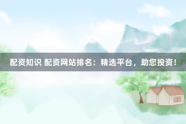 配资知识 配资网站排名：精选平台，助您投资！