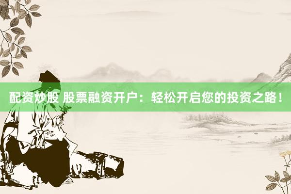配资炒股 股票融资开户：轻松开启您的投资之路！