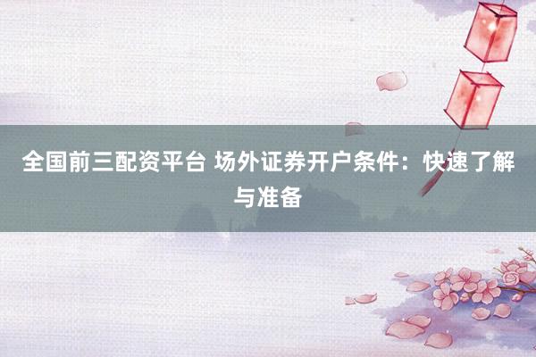 全国前三配资平台 场外证券开户条件:快速了解与准备