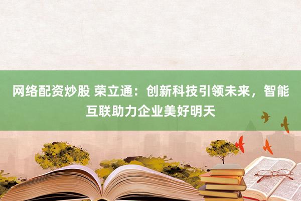 网络配资炒股 荣立通:创新科技引领未来,智能互联助力企业美好明天