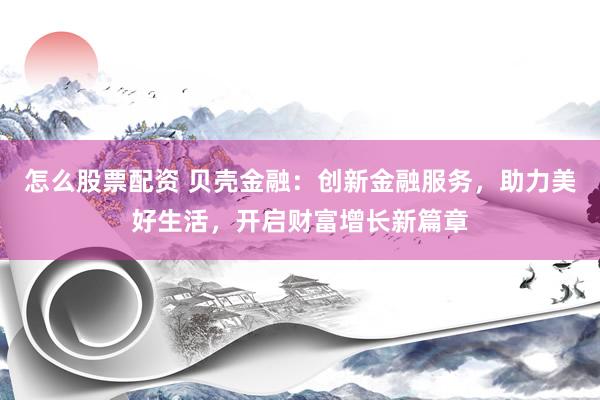 怎么股票配资 贝壳金融：创新金融服务，助力美好生活，开启财富增长新篇章