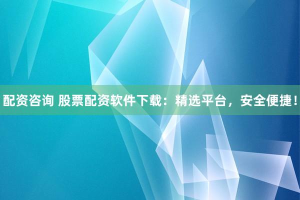 配资咨询 股票配资软件下载：精选平台，安全便捷！