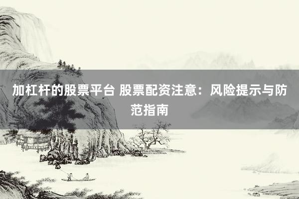 加杠杆的股票平台 股票配资注意：风险提示与防范指南