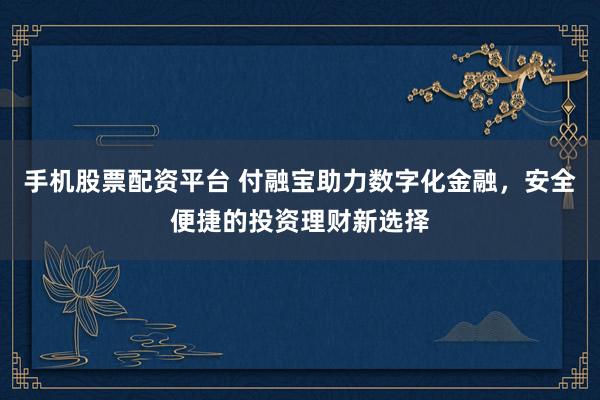 手机股票配资平台 付融宝助力数字化金融，安全便捷的投资理财新选择