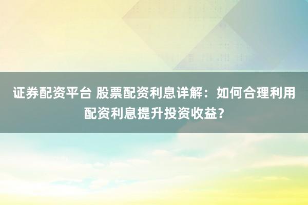 证券配资平台 股票配资利息详解：如何合理利用配资利息提升投资收益？