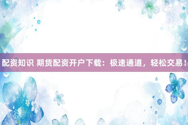 配资知识 期货配资开户下载：极速通道，轻松交易！