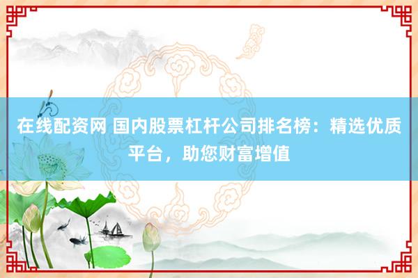 在线配资网 国内股票杠杆公司排名榜：精选优质平台，助您财富增值