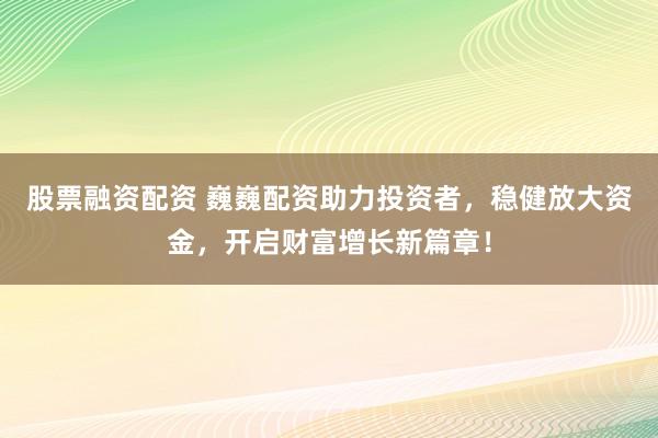 股票融资配资 巍巍配资助力投资者，稳健放大资金，开启财富增长新篇章！
